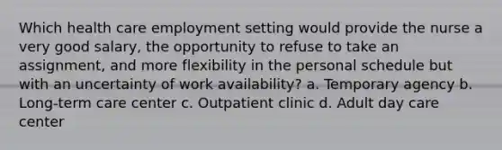 Which health care employment setting would provide the nurse a very good salary, the opportunity to refuse to take an assignment, and more flexibility in the personal schedule but with an uncertainty of work availability? a. Temporary agency b. Long-term care center c. Outpatient clinic d. Adult day care center