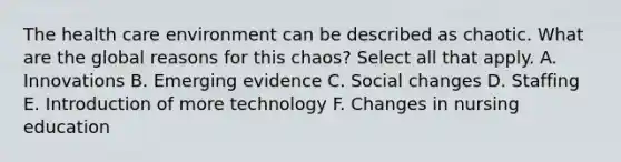 The health care environment can be described as chaotic. What are the global reasons for this chaos? Select all that apply. A. Innovations B. Emerging evidence C. Social changes D. Staffing E. Introduction of more technology F. Changes in nursing education