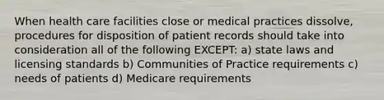 When health care facilities close or medical practices dissolve, procedures for disposition of patient records should take into consideration all of the following EXCEPT: a) state laws and licensing standards b) Communities of Practice requirements c) needs of patients d) Medicare requirements