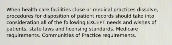 When health care facilities close or medical practices dissolve, procedures for disposition of patient records should take into consideration all of the following EXCEPT needs and wishes of patients. state laws and licensing standards. Medicare requirements. Communities of Practice requirements.