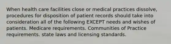 When health care facilities close or medical practices dissolve, procedures for disposition of patient records should take into consideration all of the following EXCEPT needs and wishes of patients. Medicare requirements. Communities of Practice requirements. state laws and licensing standards.