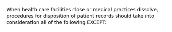 When health care facilities close or medical practices dissolve, procedures for disposition of patient records should take into consideration all of the following EXCEPT: