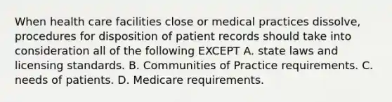 When health care facilities close or medical practices dissolve, procedures for disposition of patient records should take into consideration all of the following EXCEPT A. state laws and licensing standards. B. Communities of Practice requirements. C. needs of patients. D. Medicare requirements.