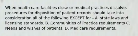 When health care facilities close or medical practices dissolve, procedures for disposition of patient records should take into consideration all of the following EXCEPT for - A. state laws and licensing standards. B. Communities of Practice requirements C. Needs and wishes of patients. D. Medicare requirements.