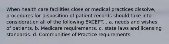 When health care facilities close or medical practices dissolve, procedures for disposition of patient records should take into consideration all of the following EXCEPT... a. needs and wishes of patients. b. Medicare requirements. c. state laws and licensing standards. d. Communities of Practice requirements.