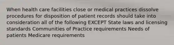 When health care facilities close or medical practices dissolve procedures for disposition of patient records should take into consideration all of the following EXCEPT State laws and licensing standards Communities of Practice requirements Needs of patients Medicare requirements