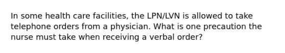 In some health care facilities, the LPN/LVN is allowed to take telephone orders from a physician. What is one precaution the nurse must take when receiving a verbal order?