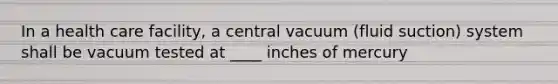 In a health care facility, a central vacuum (fluid suction) system shall be vacuum tested at ____ inches of mercury