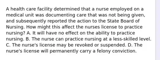 A health care facility determined that a nurse employed on a medical unit was documenting care that was not being given, and subsequently reported the action to the State Board of Nursing. How might this affect the nurses license to practice nursing? A. It will have no effect on the ability to practice nursing. B. The nurse can practice nursing at a less-skilled level. C. The nurse's license may be revoked or suspended. D. The nurse's license will permanently carry a felony conviction.