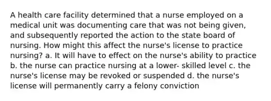 A health care facility determined that a nurse employed on a medical unit was documenting care that was not being given, and subsequently reported the action to the state board of nursing. How might this affect the nurse's license to practice nursing? a. It will have to effect on the nurse's ability to practice b. the nurse can practice nursing at a lower- skilled level c. the nurse's license may be revoked or suspended d. the nurse's license will permanently carry a felony conviction