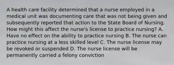 A health care facility determined that a nurse employed in a medical unit was documenting care that was not being given and subsequently reported that action to the State Board of Nursing. How might this affect the nurse's license to practice nursing? A. Have no effect on the ability to practice nursing B. The nurse can practice nursing at a less skilled level C. The nurse license may be revoked or suspended D. The nurse license will be permanently carried a felony conviction