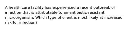 A health care facility has experienced a recent outbreak of infection that is attributable to an antibiotic-resistant microorganism. Which type of client is most likely at increased risk for infection?