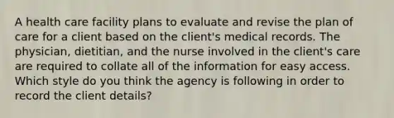 A health care facility plans to evaluate and revise the plan of care for a client based on the client's medical records. The physician, dietitian, and the nurse involved in the client's care are required to collate all of the information for easy access. Which style do you think the agency is following in order to record the client details?