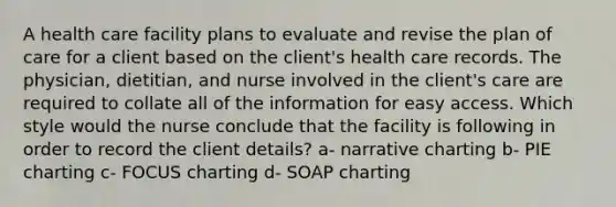 A health care facility plans to evaluate and revise the plan of care for a client based on the client's health care records. The physician, dietitian, and nurse involved in the client's care are required to collate all of the information for easy access. Which style would the nurse conclude that the facility is following in order to record the client details? a- narrative charting b- PIE charting c- FOCUS charting d- SOAP charting