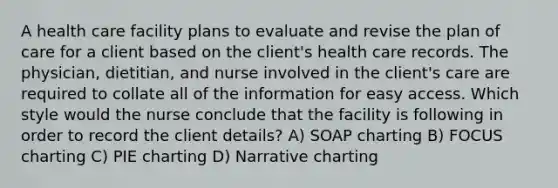 A health care facility plans to evaluate and revise the plan of care for a client based on the client's health care records. The physician, dietitian, and nurse involved in the client's care are required to collate all of the information for easy access. Which style would the nurse conclude that the facility is following in order to record the client details? A) SOAP charting B) FOCUS charting C) PIE charting D) Narrative charting