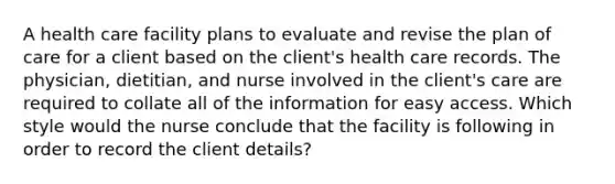 A health care facility plans to evaluate and revise the plan of care for a client based on the client's health care records. The physician, dietitian, and nurse involved in the client's care are required to collate all of the information for easy access. Which style would the nurse conclude that the facility is following in order to record the client details?