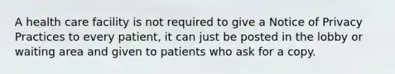 A health care facility is not required to give a Notice of Privacy Practices to every patient, it can just be posted in the lobby or waiting area and given to patients who ask for a copy.