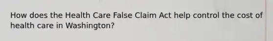 How does the Health Care False Claim Act help control the cost of health care in Washington?