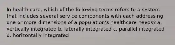 In health care, which of the following terms refers to a system that includes several service components with each addressing one or more dimensions of a population's healthcare needs? a. vertically integrated b. laterally integrated c. parallel integrated d. horizontally integrated