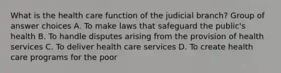 What is the health care function of the judicial branch? Group of answer choices A. To make laws that safeguard the public's health B. To handle disputes arising from the provision of health services C. To deliver health care services D. To create health care programs for the poor