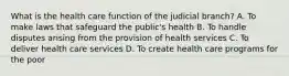 What is the health care function of the judicial branch? A. To make laws that safeguard the public's health B. To handle disputes arising from the provision of health services C. To deliver health care services D. To create health care programs for the poor