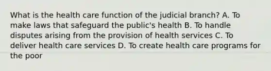 What is the health care function of the judicial branch? A. To make laws that safeguard the public's health B. To handle disputes arising from the provision of health services C. To deliver health care services D. To create health care programs for the poor