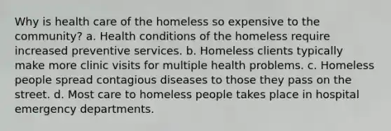 Why is health care of the homeless so expensive to the community? a. Health conditions of the homeless require increased preventive services. b. Homeless clients typically make more clinic visits for multiple health problems. c. Homeless people spread contagious diseases to those they pass on the street. d. Most care to homeless people takes place in hospital emergency departments.