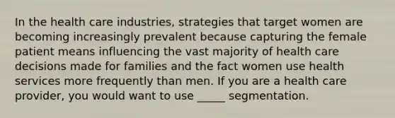 In the health care industries, strategies that target women are becoming increasingly prevalent because capturing the female patient means influencing the vast majority of health care decisions made for families and the fact women use health services more frequently than men. If you are a health care provider, you would want to use _____ segmentation.