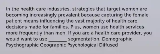 In the health care industries, strategies that target women are becoming increasingly prevalent because capturing the female patient means influencing the vast majority of health care decisions made for families. Plus, women use health services more frequently than men. If you are a health care provider, you would want to use ________ segmentation. Demographic Psychographic Geographic Psychological Diffused