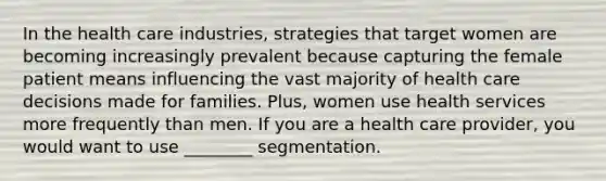 In the health care industries, strategies that target women are becoming increasingly prevalent because capturing the female patient means influencing the vast majority of health care decisions made for families. Plus, women use health services more frequently than men. If you are a health care provider, you would want to use ________ segmentation.