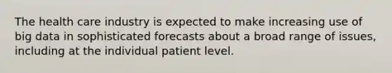 The health care industry is expected to make increasing use of big data in sophisticated forecasts about a broad range of issues, including at the individual patient level.