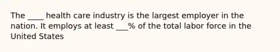 The ____ health care industry is the largest employer in the nation. It employs at least ___% of the total labor force in the United States