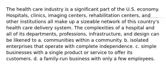 The health care industry is a significant part of the U.S. economy. Hospitals, clinics, imaging centers, rehabilitation centers, and other institutions all make up a sizeable network of this country's health care delivery system. The complexities of a hospital and all of its departments, professions, infrastructure, and design can be likened to a. communities within a community. b. isolated enterprises that operate with complete independence. c. simple businesses with a single product or service to offer its customers. d. a family-run business with only a few employees.