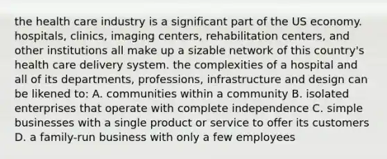 the health care industry is a significant part of the US economy. hospitals, clinics, imaging centers, rehabilitation centers, and other institutions all make up a sizable network of this country's health care delivery system. the complexities of a hospital and all of its departments, professions, infrastructure and design can be likened to: A. communities within a community B. isolated enterprises that operate with complete independence C. simple businesses with a single product or service to offer its customers D. a family-run business with only a few employees