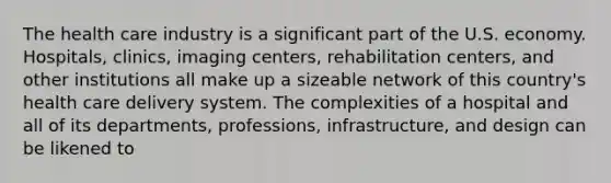 The health care industry is a significant part of the U.S. economy. Hospitals, clinics, imaging centers, rehabilitation centers, and other institutions all make up a sizeable network of this country's health care delivery system. The complexities of a hospital and all of its departments, professions, infrastructure, and design can be likened to