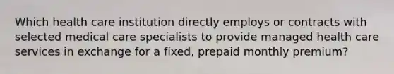 Which health care institution directly employs or contracts with selected medical care specialists to provide managed health care services in exchange for a fixed, prepaid monthly premium?