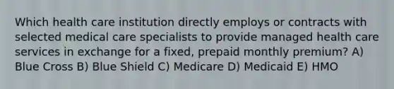 Which health care institution directly employs or contracts with selected medical care specialists to provide managed health care services in exchange for a fixed, prepaid monthly premium? A) Blue Cross B) Blue Shield C) Medicare D) Medicaid E) HMO