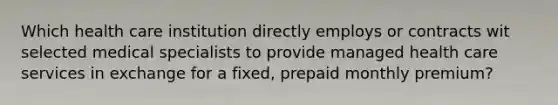 Which health care institution directly employs or contracts wit selected medical specialists to provide managed health care services in exchange for a fixed, prepaid monthly premium?