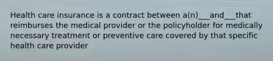 Health care insurance is a contract between a(n)___and___that reimburses the medical provider or the policyholder for medically necessary treatment or preventive care covered by that specific health care provider