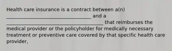 Health care insurance is a contract between a(n) ___________________________________ and a ________________________________________ that reimburses the medical provider or the policyholder for medically necessary treatment or preventive care covered by that specific health care provider,