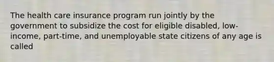 The health care insurance program run jointly by the government to subsidize the cost for eligible disabled, low-income, part-time, and unemployable state citizens of any age is called