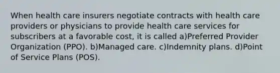 When health care insurers negotiate contracts with health care providers or physicians to provide health care services for subscribers at a favorable cost, it is called a)Preferred Provider Organization (PPO). b)Managed care. c)Indemnity plans. d)Point of Service Plans (POS).