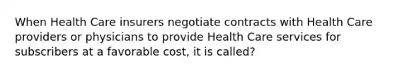 When Health Care insurers negotiate contracts with Health Care providers or physicians to provide Health Care services for subscribers at a favorable cost, it is called?