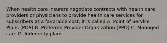 When health care insurers negotiate contracts with health care providers or physicians to provide health care services for subscribers at a favorable cost, it is called A. Point of Service Plans (POS) B. Preferred Provider Organization (PPO) C. Managed care D. Indemnity plans