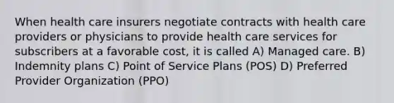 When health care insurers negotiate contracts with health care providers or physicians to provide health care services for subscribers at a favorable cost, it is called A) Managed care. B) Indemnity plans C) Point of Service Plans (POS) D) Preferred Provider Organization (PPO)