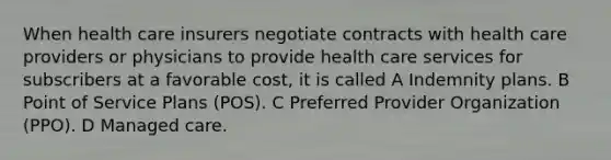 When health care insurers negotiate contracts with health care providers or physicians to provide health care services for subscribers at a favorable cost, it is called A Indemnity plans. B Point of Service Plans (POS). C Preferred Provider Organization (PPO). D Managed care.