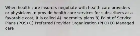 When health care insurers negotiate with health care providers or physicians to provide health care services for subscribers at a favorable cost, it is called A) Indemnity plans B) Point of Service Plans (POS) C) Preferred Provider Organization (PPO) D) Managed care