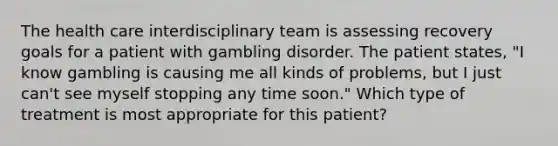 The health care interdisciplinary team is assessing recovery goals for a patient with gambling disorder. The patient states, "I know gambling is causing me all kinds of problems, but I just can't see myself stopping any time soon." Which type of treatment is most appropriate for this patient?