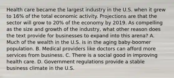 Health care became the largest industry in the U.S. when it grew to 16% of the total economic activity. Projections are that the sector will grow to 20% of the economy by 2019. As compelling as the size and growth of the industry, what other reason does the text provide for businesses to expand into this arena? A. Much of the wealth in the U.S. is in the aging baby-boomer population. B. Medical providers like doctors can afford more services from business. C. There is a social good in improving health care. D. Government regulations provide a stable business climate in the U.S.