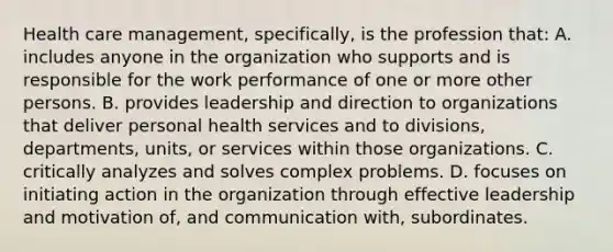 Health care management, specifically, is the profession that: A. includes anyone in the organization who supports and is responsible for the work performance of one or more other persons. B. provides leadership and direction to organizations that deliver personal health services and to divisions, departments, units, or services within those organizations. C. critically analyzes and solves complex problems. D. focuses on initiating action in the organization through effective leadership and motivation of, and communication with, subordinates.